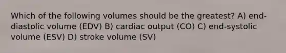 Which of the following volumes should be the greatest? A) end-diastolic volume (EDV) B) cardiac output (CO) C) end-systolic volume (ESV) D) stroke volume (SV)