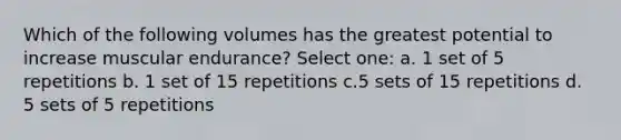 Which of the following volumes has the greatest potential to increase muscular endurance? Select one: a. 1 set of 5 repetitions b. 1 set of 15 repetitions c.5 sets of 15 repetitions d. 5 sets of 5 repetitions