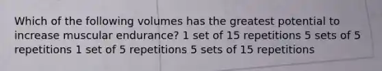 Which of the following volumes has the greatest potential to increase muscular endurance? 1 set of 15 repetitions 5 sets of 5 repetitions 1 set of 5 repetitions 5 sets of 15 repetitions