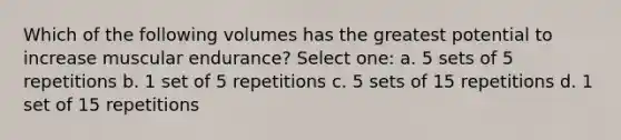 Which of the following volumes has the greatest potential to increase muscular endurance? Select one: a. 5 sets of 5 repetitions b. 1 set of 5 repetitions c. 5 sets of 15 repetitions d. 1 set of 15 repetitions