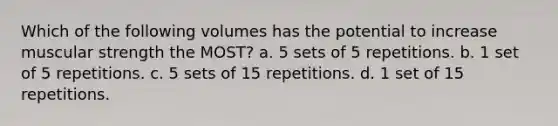 Which of the following volumes has the potential to increase muscular strength the MOST? a. 5 sets of 5 repetitions. b. 1 set of 5 repetitions. c. 5 sets of 15 repetitions. d. 1 set of 15 repetitions.