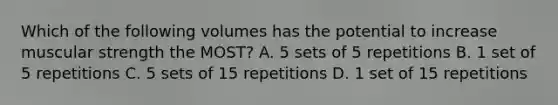 Which of the following volumes has the potential to increase muscular strength the MOST? A. 5 sets of 5 repetitions B. 1 set of 5 repetitions C. 5 sets of 15 repetitions D. 1 set of 15 repetitions