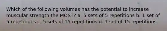 Which of the following volumes has the potential to increase muscular strength the MOST? a. 5 sets of 5 repetitions b. 1 set of 5 repetitions c. 5 sets of 15 repetitions d. 1 set of 15 repetitions