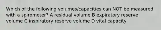 Which of the following volumes/capacities can NOT be measured with a spirometer? A residual volume B expiratory reserve volume C inspiratory reserve volume D vital capacity