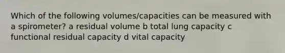 Which of the following volumes/capacities can be measured with a spirometer? a residual volume b total lung capacity c functional residual capacity d vital capacity