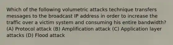 Which of the following volumetric attacks technique transfers messages to the broadcast IP address in order to increase the traffic over a victim system and consuming his entire bandwidth? (A) Protocol attack (B) Amplification attack (C) Application layer attacks (D) Flood attack