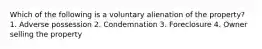 Which of the following is a voluntary alienation of the property? 1. Adverse possession 2. Condemnation 3. Foreclosure 4. Owner selling the property