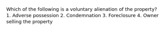 Which of the following is a voluntary alienation of the property? 1. Adverse possession 2. Condemnation 3. Foreclosure 4. Owner selling the property