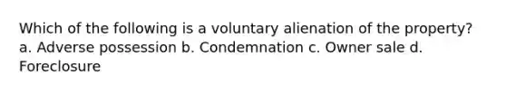 Which of the following is a voluntary alienation of the property? a. Adverse possession b. Condemnation c. Owner sale d. Foreclosure