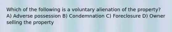 Which of the following is a voluntary alienation of the property? A) Adverse possession B) Condemnation C) Foreclosure D) Owner selling the property