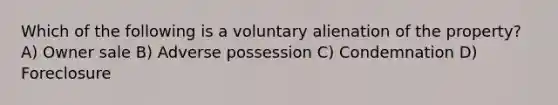 Which of the following is a voluntary alienation of the property? A) Owner sale B) Adverse possession C) Condemnation D) Foreclosure