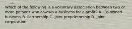 Which of the following is a voluntary association between two or more persons who co-own a business for a profit? A. Co-owned business B. Partnership C. Joint proprietorship D. Joint corporation