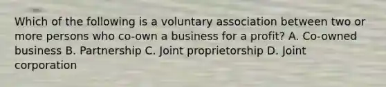 Which of the following is a voluntary association between two or more persons who co-own a business for a profit? A. Co-owned business B. Partnership C. Joint proprietorship D. Joint corporation