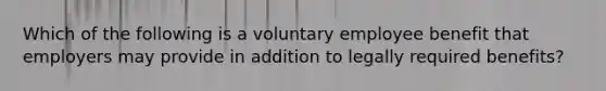 Which of the following is a voluntary employee benefit that employers may provide in addition to legally required benefits?