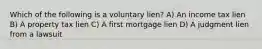 Which of the following is a voluntary lien? A) An income tax lien B) A property tax lien C) A first mortgage lien D) A judgment lien from a lawsuit