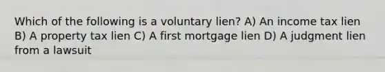 Which of the following is a voluntary lien? A) An income tax lien B) A property tax lien C) A first mortgage lien D) A judgment lien from a lawsuit