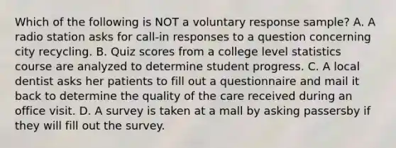 Which of the following is NOT a voluntary response​ sample? A. A radio station asks for​ call-in responses to a question concerning city recycling. B. Quiz scores from a college level statistics course are analyzed to determine student progress. C. A local dentist asks her patients to fill out a questionnaire and mail it back to determine the quality of the care received during an office visit. D. A survey is taken at a mall by asking passersby if they will fill out the survey.