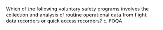 Which of the following voluntary safety programs involves the collection and analysis of routine operational data from flight data recorders or quick access recorders? c. FOQA