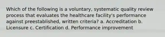 Which of the following is a voluntary, systematic quality review process that evaluates the healthcare facility's performance against preestablished, written criteria? a. Accreditation b. Licensure c. Certification d. Performance improvement