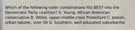 Which of the following voter combinations fits BEST into the Democratic Party coalition? A. Young, African American conservative B. White, upper-middle-class Protestant C. Jewish, urban laborer, over 50 D. Southern, well-educated suburbanite