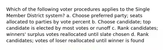 Which of the following voter procedures applies to the Single Member District system? a. Choose preferred party; seats allocated to parties by vote percent b. Choose candidate; top candidate is elected by most votes or runoff c. Rank candidates; winners' surplus votes reallocated until slate chosen d. Rank candidates; votes of loser reallocated until winner is found