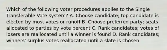 Which of the following voter procedures applies to the Single Transferable Vote system? A. Choose candidate; top candidate is elected by most votes or runoff B. Choose preferred party; seats allocated to parties by vote percent C. Rank candidates; votes of losers are reallocated until a winner is found D. Rank candidates; winners' surplus votes reallocated until a slate is chosen