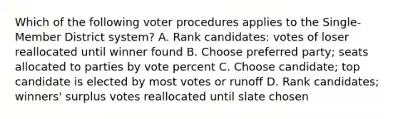 Which of the following voter procedures applies to the Single-Member District system? A. Rank candidates: votes of loser reallocated until winner found B. Choose preferred party; seats allocated to parties by vote percent C. Choose candidate; top candidate is elected by most votes or runoff D. Rank candidates; winners' surplus votes reallocated until slate chosen