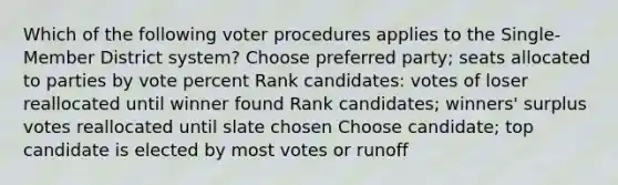 Which of the following voter procedures applies to the Single-Member District system? Choose preferred party; seats allocated to parties by vote percent Rank candidates: votes of loser reallocated until winner found Rank candidates; winners' surplus votes reallocated until slate chosen Choose candidate; top candidate is elected by most votes or runoff