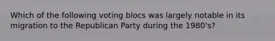 Which of the following voting blocs was largely notable in its migration to the Republican Party during the 1980's?