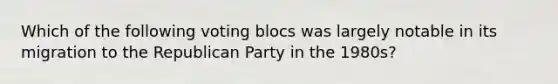 Which of the following voting blocs was largely notable in its migration to the Republican Party in the 1980s?