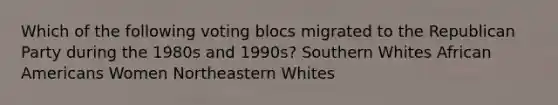 Which of the following voting blocs migrated to the Republican Party during the 1980s and 1990s? Southern Whites African Americans Women Northeastern Whites