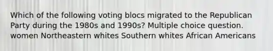 Which of the following voting blocs migrated to the Republican Party during the 1980s and 1990s? Multiple choice question. women Northeastern whites Southern whites African Americans