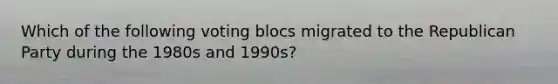 Which of the following voting blocs migrated to the Republican Party during the 1980s and 1990s?