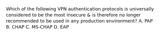 Which of the following VPN authentication protocols is universally considered to be the most insecure & is therefore no longer recommended to be used in any production environment? A. PAP B. CHAP C. MS-CHAP D. EAP