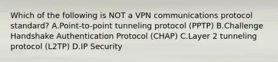 Which of the following is NOT a VPN communications protocol standard? A.Point-to-point tunneling protocol (PPTP) B.Challenge Handshake Authentication Protocol (CHAP) C.Layer 2 tunneling protocol (L2TP) D.IP Security