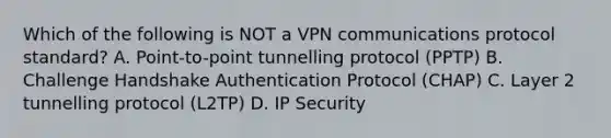 Which of the following is NOT a VPN communications protocol standard? A. Point-to-point tunnelling protocol (PPTP) B. Challenge Handshake Authentication Protocol (CHAP) C. Layer 2 tunnelling protocol (L2TP) D. IP Security