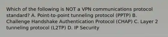 Which of the following is NOT a VPN communications protocol standard? A. Point-to-point tunneling protocol (PPTP) B. Challenge Handshake Authentication Protocol (CHAP) C. Layer 2 tunneling protocol (L2TP) D. IP Security