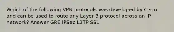 Which of the following VPN protocols was developed by Cisco and can be used to route any Layer 3 protocol across an IP network? Answer GRE IPSec L2TP SSL