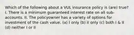 Which of the following about a VUL insurance policy is (are) true? I. There is a minimum guaranteed interest rate on all sub-accounts. II. The policyowner has a variety of options for investment of the cash value. (a) I only (b) II only (c) both I & II (d) neither I or II