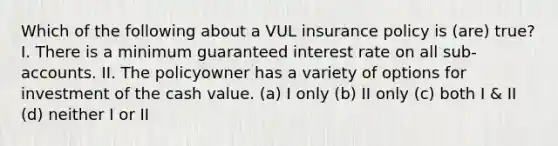 Which of the following about a VUL insurance policy is (are) true? I. There is a minimum guaranteed interest rate on all sub-accounts. II. The policyowner has a variety of options for investment of the cash value. (a) I only (b) II only (c) both I & II (d) neither I or II