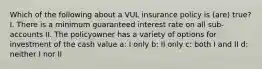 Which of the following about a VUL insurance policy is (are) true? I. There is a minimum guaranteed interest rate on all sub-accounts II. The policyowner has a variety of options for investment of the cash value a: I only b: II only c: both I and II d: neither I nor II