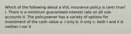 Which of the following about a VUL insurance policy is (are) true? I. There is a minimum guaranteed interest rate on all sub-accounts II. The policyowner has a variety of options for investment of the cash value a: I only b: II only c: both I and II d: neither I nor II