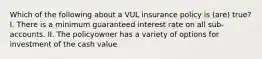 Which of the following about a VUL insurance policy is (are) true? I. There is a minimum guaranteed interest rate on all sub-accounts. II. The policyowner has a variety of options for investment of the cash value