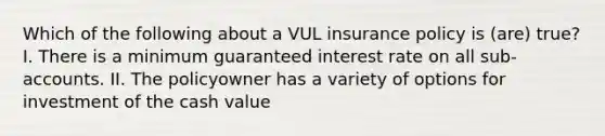 Which of the following about a VUL insurance policy is (are) true? I. There is a minimum guaranteed interest rate on all sub-accounts. II. The policyowner has a variety of options for investment of the cash value