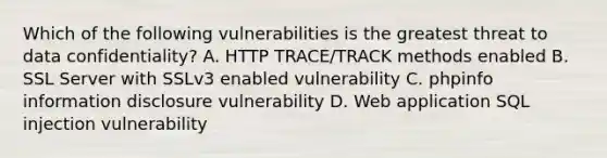 Which of the following vulnerabilities is the greatest threat to data confidentiality? A. HTTP TRACE/TRACK methods enabled B. SSL Server with SSLv3 enabled vulnerability C. phpinfo information disclosure vulnerability D. Web application SQL injection vulnerability