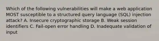 Which of the following vulnerabilities will make a web application MOST susceptible to a structured query language (SQL) injection attack? A. Insecure cryptographic storage B. Weak session identifiers C. Fail-open error handling D. Inadequate validation of input