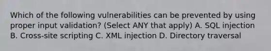 Which of the following vulnerabilities can be prevented by using proper input validation? (Select ANY that apply) A. SQL injection B. Cross-site scripting C. XML injection D. Directory traversal