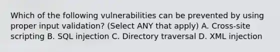 Which of the following vulnerabilities can be prevented by using proper input validation? (Select ANY that apply) A. Cross-site scripting B. SQL injection C. Directory traversal D. XML injection