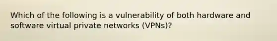 Which of the following is a vulnerability of both hardware and software virtual private networks (VPNs)?