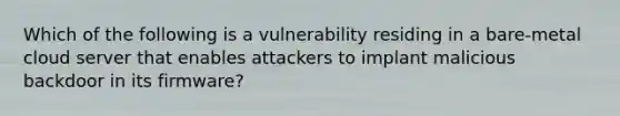 Which of the following is a vulnerability residing in a bare-metal cloud server that enables attackers to implant malicious backdoor in its firmware?